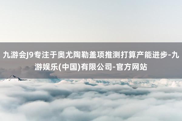 九游会J9专注于奥尤陶勒盖项推测打算产能进步-九游娱乐(中国)有限公司-官方网站