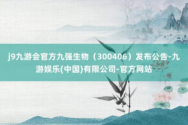 j9九游会官方九强生物（300406）发布公告-九游娱乐(中国)有限公司-官方网站