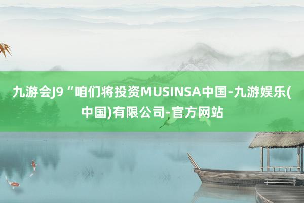 九游会J9“咱们将投资MUSINSA中国-九游娱乐(中国)有限公司-官方网站