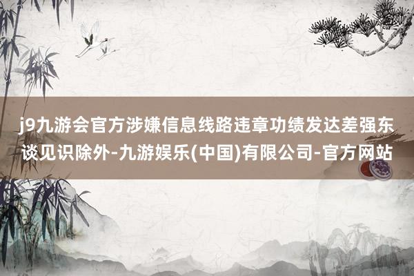 j9九游会官方涉嫌信息线路违章　　功绩发达差强东谈见识除外-九游娱乐(中国)有限公司-官方网站