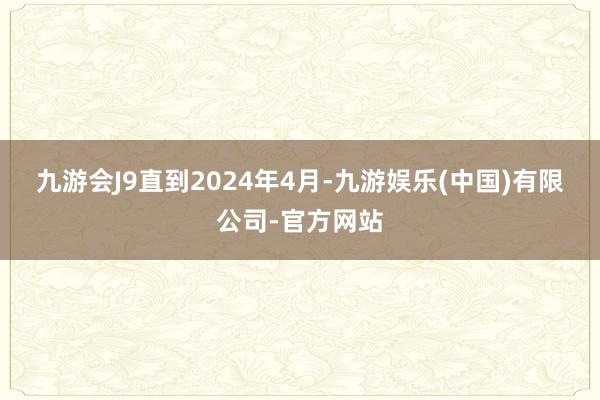 九游会J9　　直到2024年4月-九游娱乐(中国)有限公司-官方网站