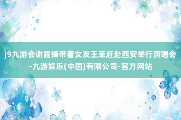 j9九游会谢霆锋带着女友王菲赶赴西安举行演唱会-九游娱乐(中国)有限公司-官方网站