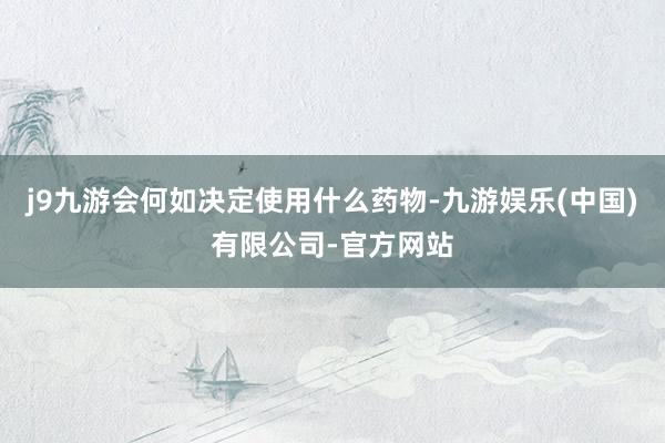 j9九游会何如决定使用什么药物-九游娱乐(中国)有限公司-官方网站