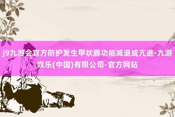 j9九游会官方防护发生甲状腺功能减退或亢进-九游娱乐(中国)有限公司-官方网站