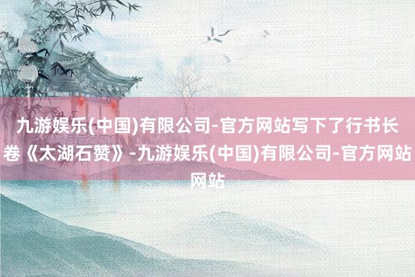 九游娱乐(中国)有限公司-官方网站写下了行书长卷《太湖石赞》-九游娱乐(中国)有限公司-官方网站
