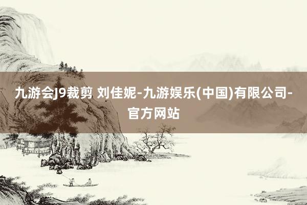 九游会J9裁剪 刘佳妮-九游娱乐(中国)有限公司-官方网站