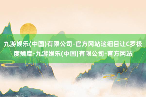 九游娱乐(中国)有限公司-官方网站这细目让C罗极度颓靡-九游娱乐(中国)有限公司-官方网站