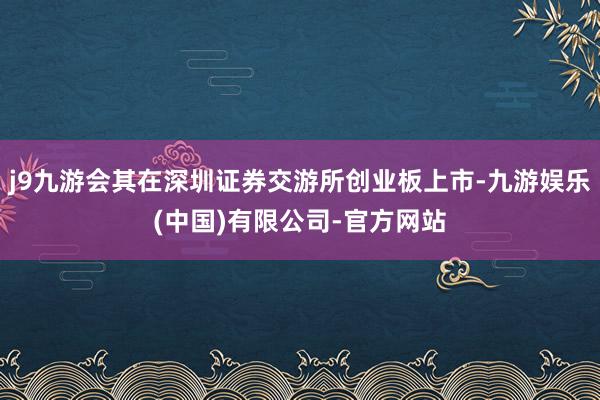 j9九游会其在深圳证券交游所创业板上市-九游娱乐(中国)有限公司-官方网站