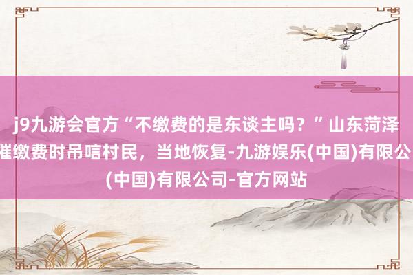 j9九游会官方“不缴费的是东谈主吗？”山东菏泽一包村干部催缴费时吊唁村民，当地恢复-九游娱乐(中国)有限公司-官方网站