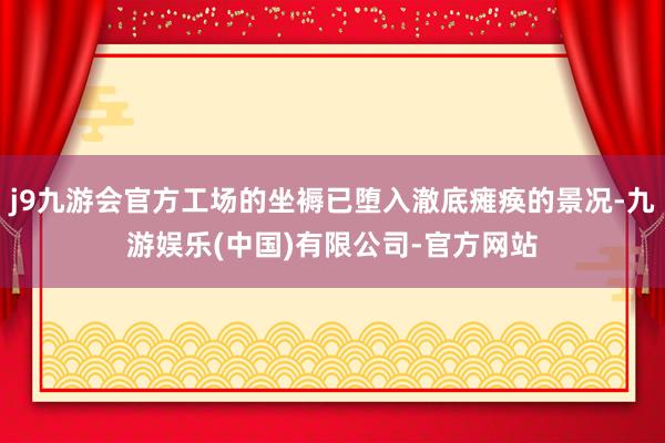 j9九游会官方工场的坐褥已堕入澈底瘫痪的景况-九游娱乐(中国)有限公司-官方网站