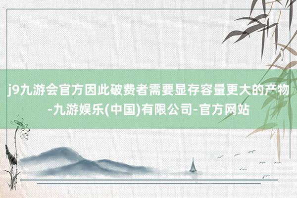 j9九游会官方因此破费者需要显存容量更大的产物-九游娱乐(中国)有限公司-官方网站