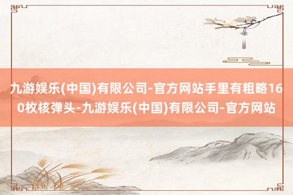 九游娱乐(中国)有限公司-官方网站手里有粗略160枚核弹头-九游娱乐(中国)有限公司-官方网站