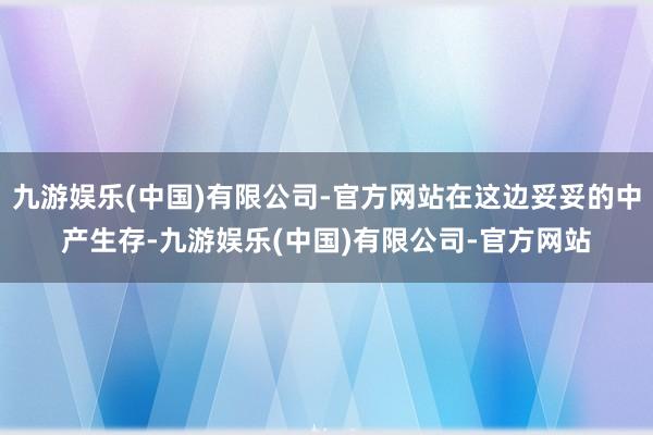 九游娱乐(中国)有限公司-官方网站在这边妥妥的中产生存-九游娱乐(中国)有限公司-官方网站