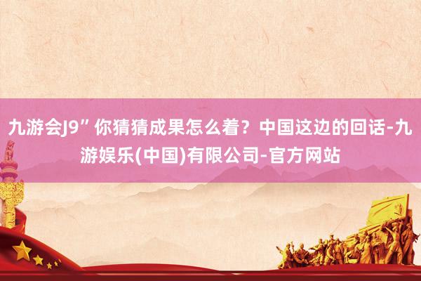 九游会J9”你猜猜成果怎么着？中国这边的回话-九游娱乐(中国)有限公司-官方网站