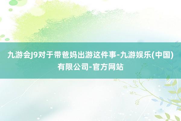 九游会J9对于带爸妈出游这件事-九游娱乐(中国)有限公司-官方网站