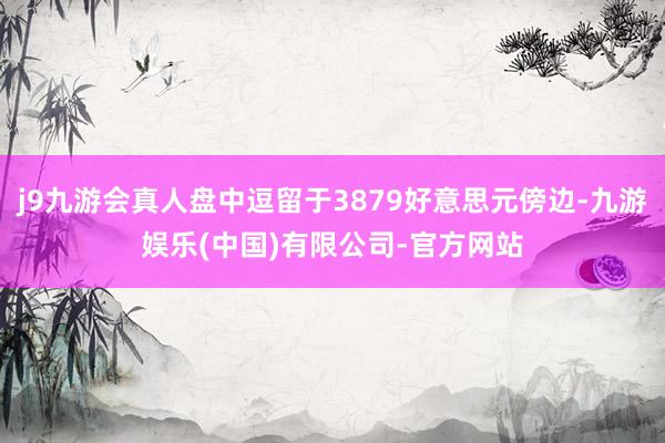 j9九游会真人盘中逗留于3879好意思元傍边-九游娱乐(中国)有限公司-官方网站