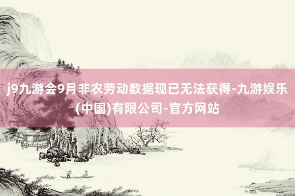j9九游会9月非农劳动数据现已无法获得-九游娱乐(中国)有限公司-官方网站