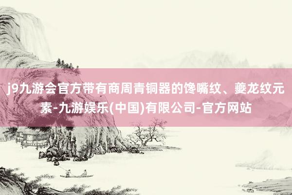 j9九游会官方带有商周青铜器的馋嘴纹、夔龙纹元素-九游娱乐(中国)有限公司-官方网站