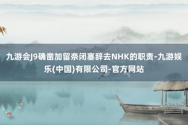 九游会J9确凿加留奈闭塞辞去NHK的职责-九游娱乐(中国)有限公司-官方网站