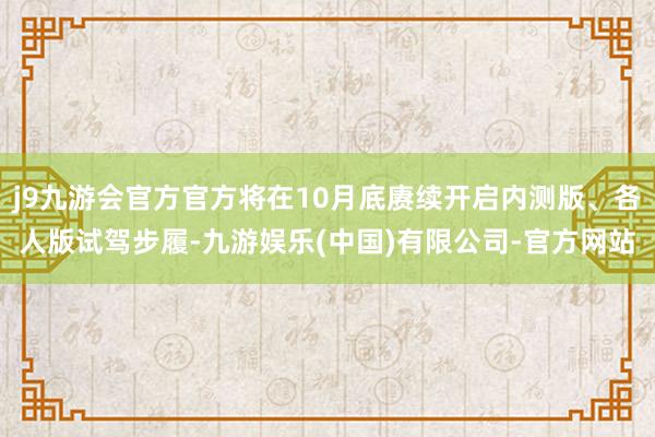 j9九游会官方官方将在10月底赓续开启内测版、各人版试驾步履-九游娱乐(中国)有限公司-官方网站