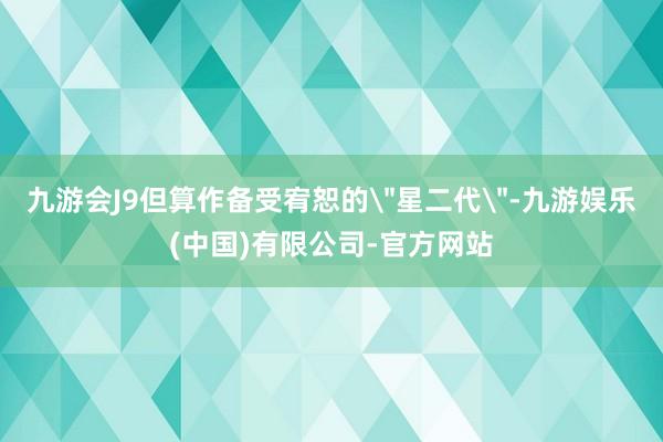 九游会J9但算作备受宥恕的＂星二代＂-九游娱乐(中国)有限公司-官方网站