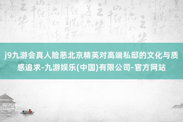 j9九游会真人险恶北京精英对高端私邸的文化与质感追求-九游娱乐(中国)有限公司-官方网站