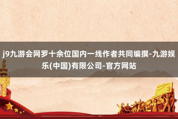 j9九游会网罗十余位国内一线作者共同编撰-九游娱乐(中国)有限公司-官方网站
