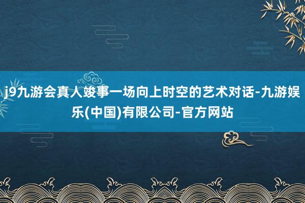 j9九游会真人竣事一场向上时空的艺术对话-九游娱乐(中国)有限公司-官方网站