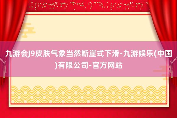九游会J9皮肤气象当然断崖式下滑-九游娱乐(中国)有限公司-官方网站