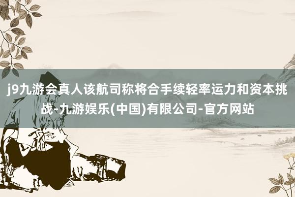 j9九游会真人该航司称将合手续轻率运力和资本挑战-九游娱乐(中国)有限公司-官方网站