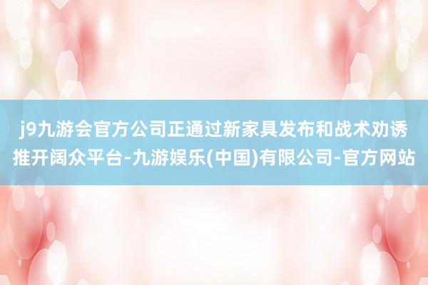 j9九游会官方　　公司正通过新家具发布和战术劝诱推开阔众平台-九游娱乐(中国)有限公司-官方网站