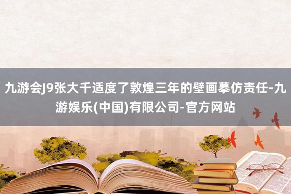 九游会J9张大千适度了敦煌三年的壁画摹仿责任-九游娱乐(中国)有限公司-官方网站