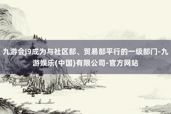 九游会J9成为与社区部、贸易部平行的一级部门-九游娱乐(中国)有限公司-官方网站