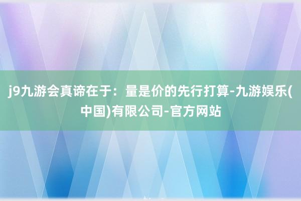j9九游会真谛在于：量是价的先行打算-九游娱乐(中国)有限公司-官方网站