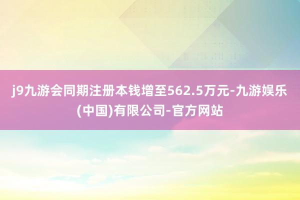 j9九游会同期注册本钱增至562.5万元-九游娱乐(中国)有限公司-官方网站