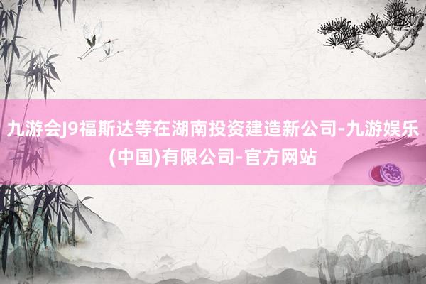 九游会J9福斯达等在湖南投资建造新公司-九游娱乐(中国)有限公司-官方网站