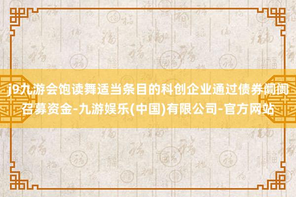 j9九游会饱读舞适当条目的科创企业通过债券阛阓召募资金-九游娱乐(中国)有限公司-官方网站