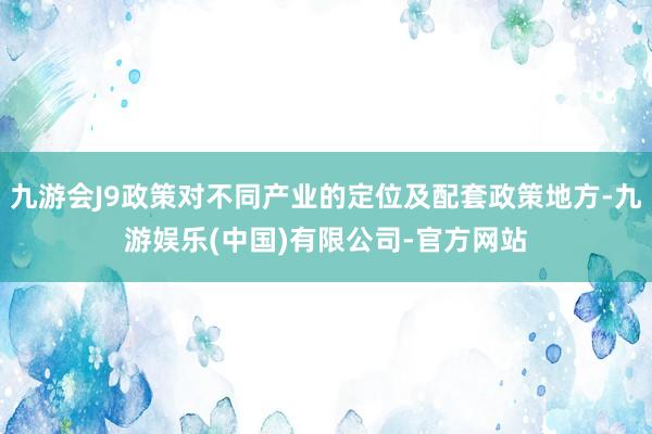 九游会J9政策对不同产业的定位及配套政策地方-九游娱乐(中国)有限公司-官方网站