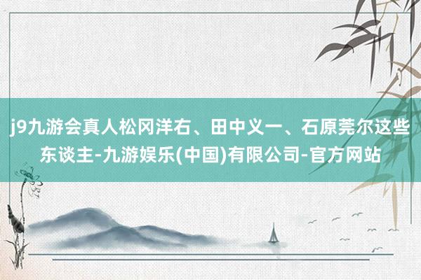 j9九游会真人松冈洋右、田中义一、石原莞尔这些东谈主-九游娱乐(中国)有限公司-官方网站